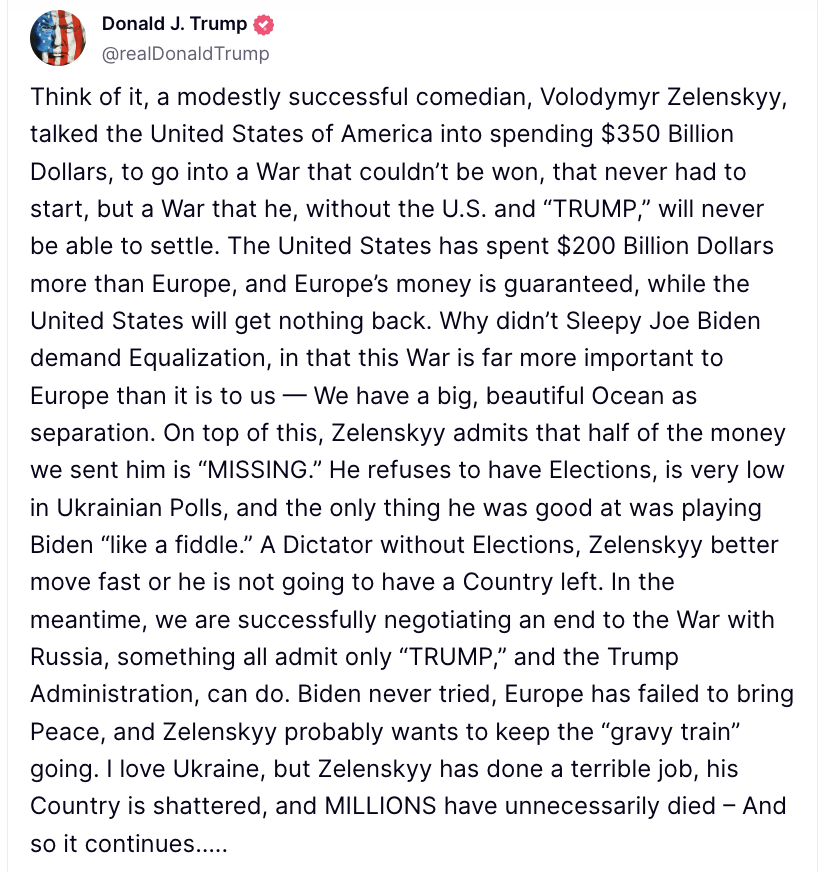 Donald Trump calls Volodymyr Zelenskyy of Ukraine a dictator without elections. He better move fast or he is not going to have a country left. In the meantime, we are successfully negotiating an end to the War with Russia.