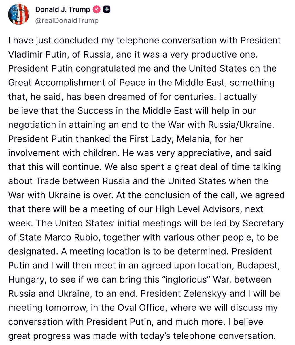 Trump : Notre conversation avec Poutine a été très productive. Nous avons longuement discuté des échanges commerciaux entre la Russie et les États-Unis une fois la guerre avec l'Ukraine terminée. À l'issue de cet appel, nous avons convenu d'une réunion de nos conseillers de haut niveau la semaine prochaine. Les premières réunions des États-Unis seront dirigées par le secrétaire d'État Marco Rubio, en collaboration avec diverses autres personnes à désigner. Le lieu de la réunion reste à déterminer. Le président Poutine et moi-même nous rencontrerons ensuite à Budapest, en Hongrie, à un endroit convenu, afin de déterminer si nous pouvons mettre un terme à cette guerre  ignoble  entre la Russie et l'Ukraine.