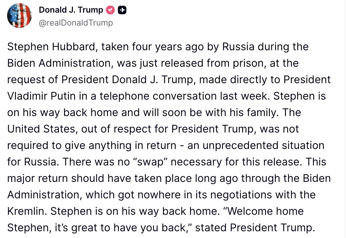 Trump: Stephen Hubbard, detained by Russia four years ago during the Biden Administration, has been released from prison at the request of President Donald J. Trump, following a direct telephone conversation with President Putin last week. Hubbard is returning home and will soon reunite with his family